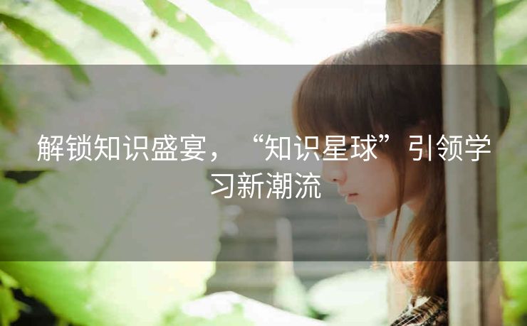 解锁知识盛宴,“知识星球”引领学习新潮流 解锁知识盛宴,“知识星球”引领学习新潮流