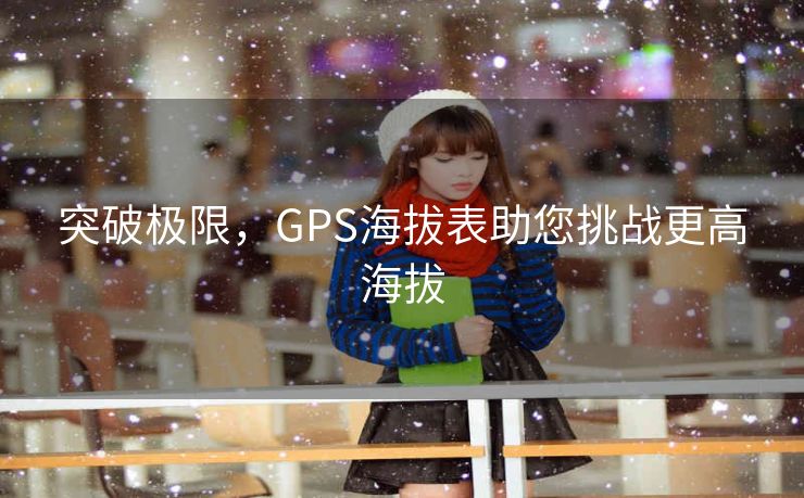 突破极限,GPS海拔表助您挑战更高海拔 突破极限,GPS海拔表助您挑战更高海拔