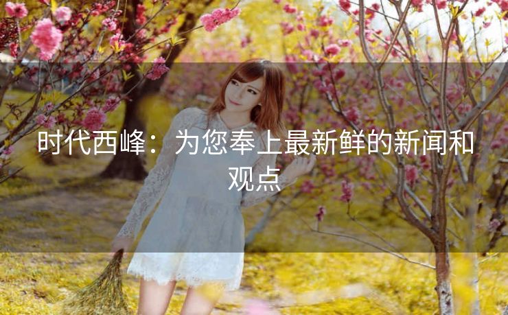 时代西峰:为您奉上最新鲜的新闻和观点 时代西峰:为您奉上最新鲜的新闻和观点