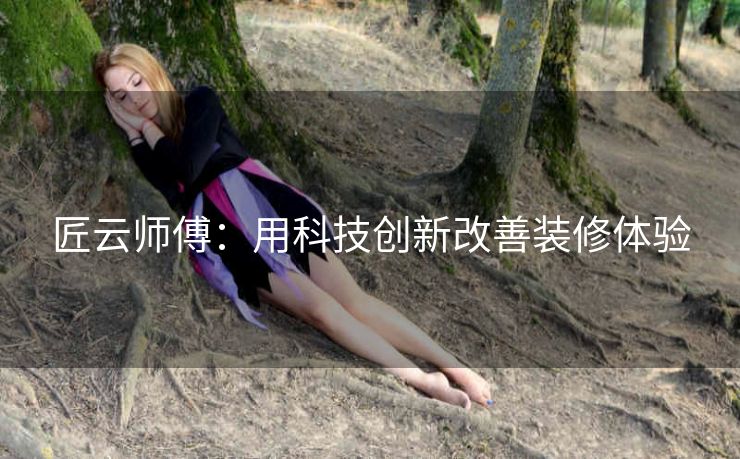 匠云师傅:用科技创新改善装修体验 匠云师傅:用科技创新改善装修体验