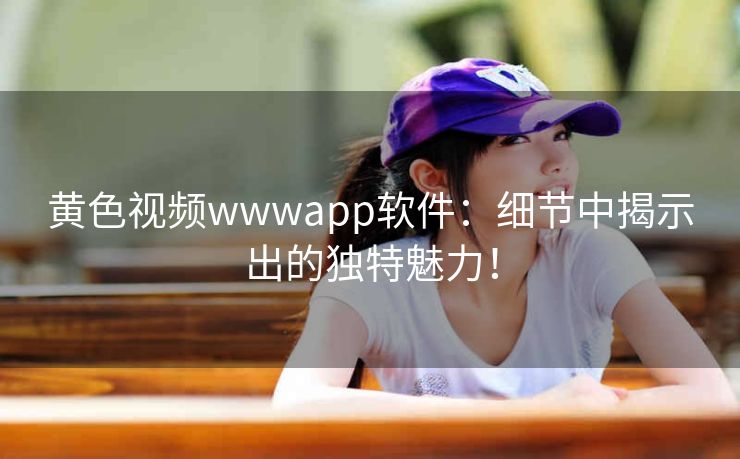 黄色视频wwwapp软件:细节中揭示出的独特魅力! 黄色视频wwwapp软件:细节中揭示出的独特魅力!