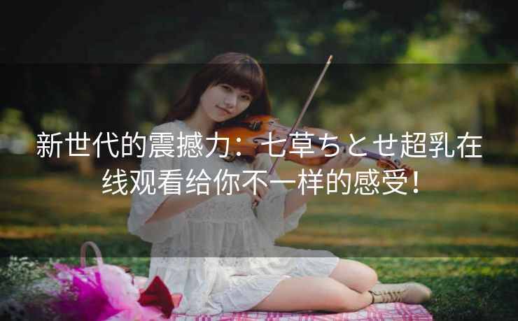 新世代的震撼力：七草ちとせ超乳在线观看给你不一样的感受！