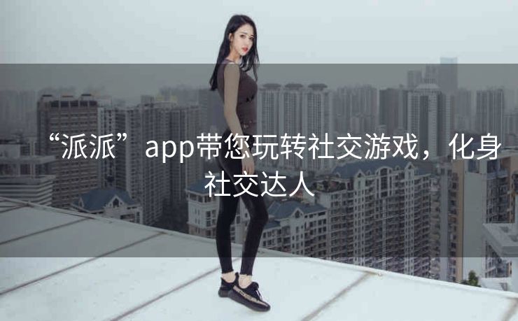 “派派”app带您玩转社交游戏,化身社交达人 “派派”app带您玩转社交游戏,化身社交达人