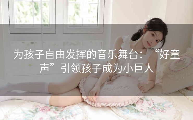 为孩子自由发挥的音乐舞台:“好童声”引领孩子成为小巨人 为孩子自由发挥的音乐舞台:“好童声”引领孩子成为小巨人