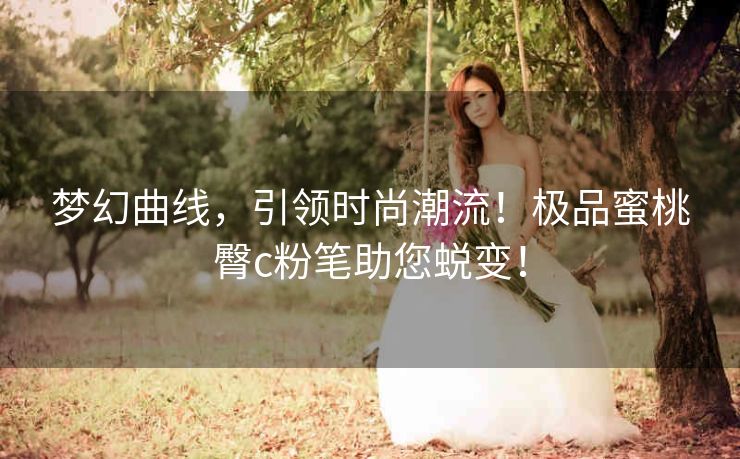 梦幻曲线,引领时尚潮流!极品蜜桃臀c粉笔助您蜕变! 梦幻曲线,引领时尚潮流!极品蜜桃臀c粉笔助您蜕变!