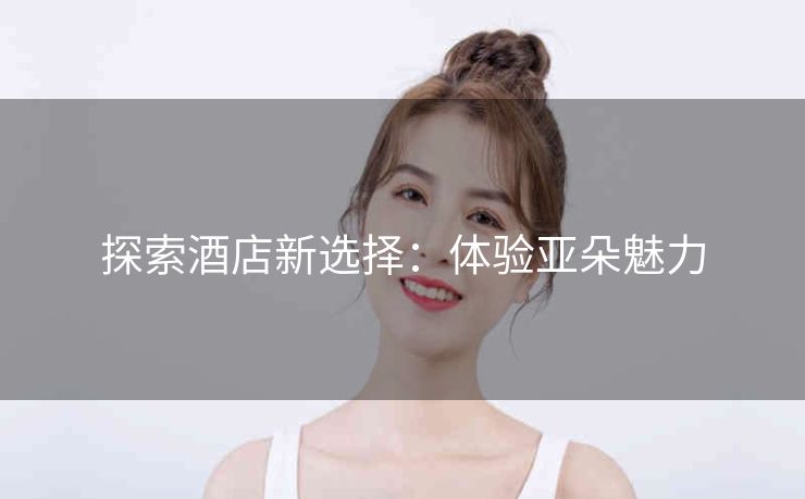 探索酒店新选择:体验亚朵魅力 探索酒店新选择:体验亚朵魅力