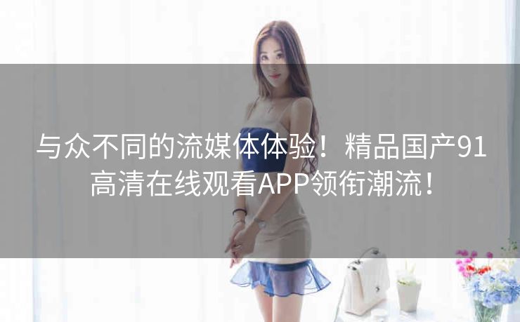 与众不同的流媒体体验!精品国产91高清在线观看APP领衔潮流! 与众不同的流媒体体验!精品国产91高清在线观看APP领衔潮流!